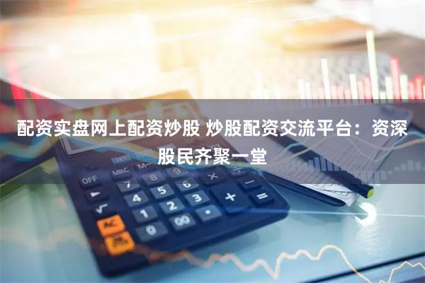 配资实盘网上配资炒股 炒股配资交流平台：资深股民齐聚一堂