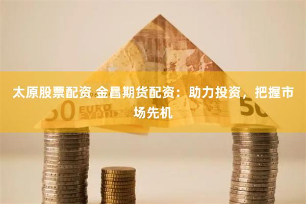 太原股票配资 金昌期货配资：助力投资，把握市场先机