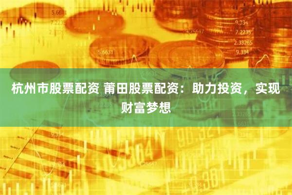 杭州市股票配资 莆田股票配资：助力投资，实现财富梦想