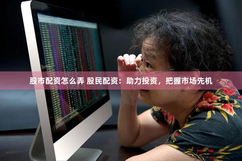 股市配资怎么弄 股民配资：助力投资，把握市场先机
