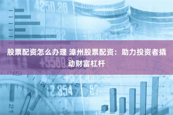 股票配资怎么办理 漳州股票配资：助力投资者撬动财富杠杆