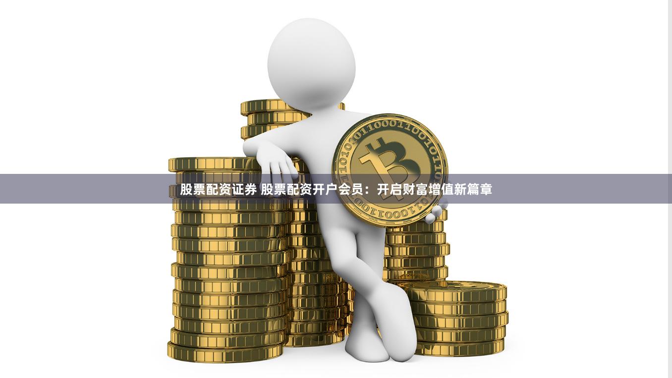股票配资证券 股票配资开户会员：开启财富增值新篇章