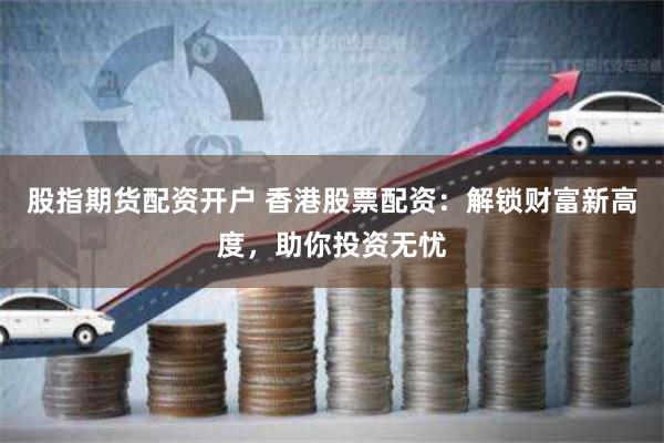 股指期货配资开户 香港股票配资：解锁财富新高度，助你投资无忧