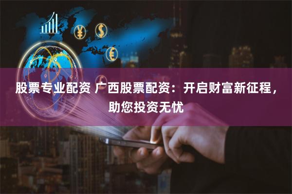 股票专业配资 广西股票配资：开启财富新征程，助您投资无忧