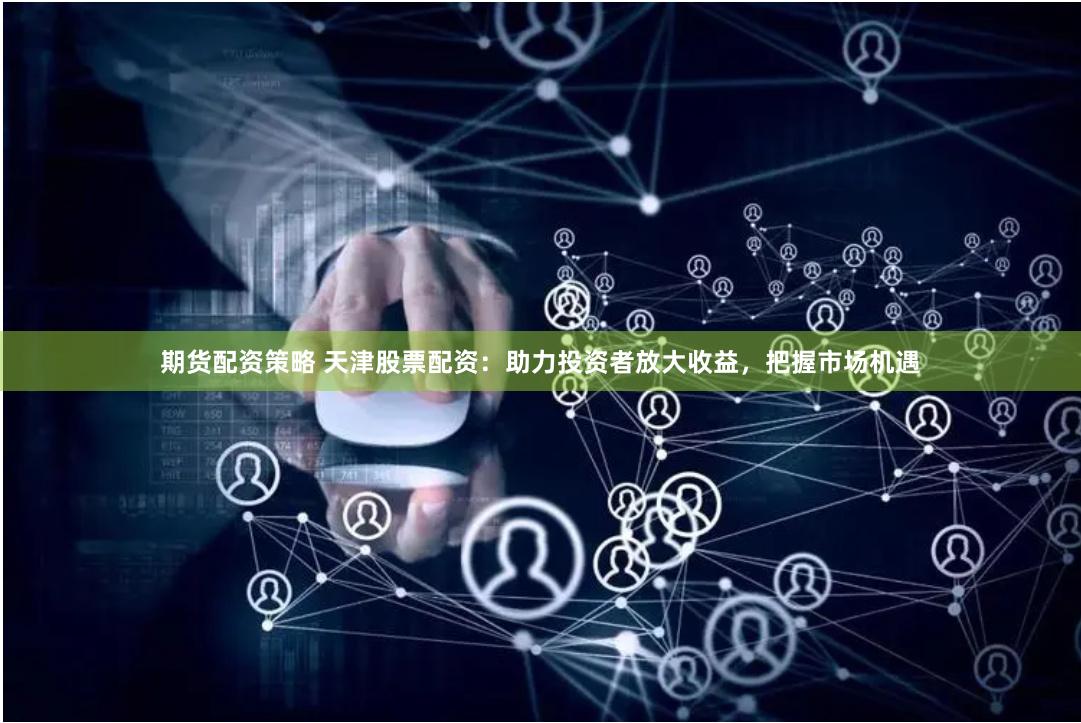期货配资策略 天津股票配资：助力投资者放大收益，把握市场机遇