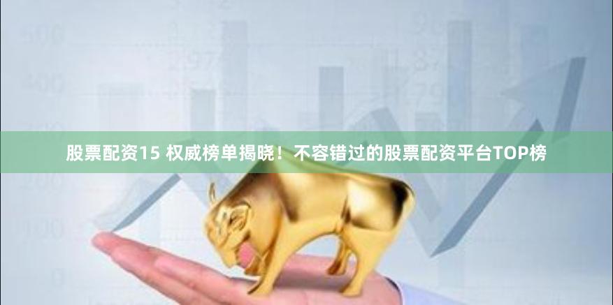 股票配资15 权威榜单揭晓！不容错过的股票配资平台TOP榜