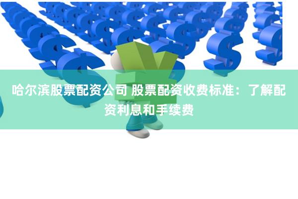 哈尔滨股票配资公司 股票配资收费标准：了解配资利息和手续费