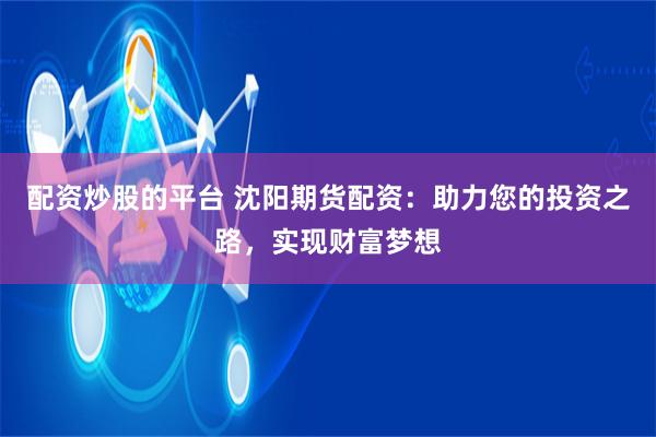 配资炒股的平台 沈阳期货配资：助力您的投资之路，实现财富梦想